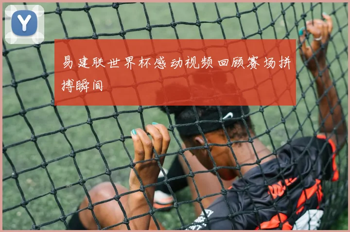 易建联世界杯感动视频回顾赛场拼搏瞬间