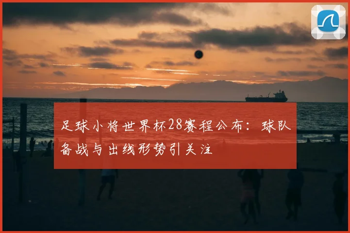足球小将世界杯28赛程公布:球队备战与出线形势引关注