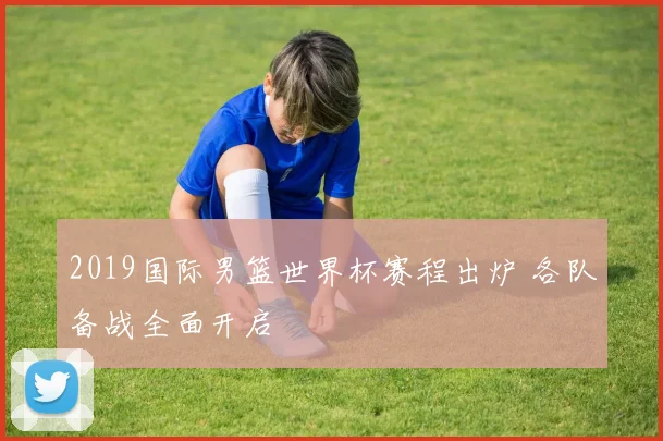 2019国际男篮世界杯赛程出炉 各队备战全面开启