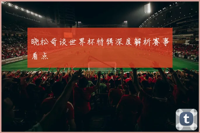 晓松奇谈世界杯特辑深度解析赛事看点