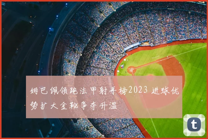 姆巴佩领跑法甲射手榜2023 进球优势扩大金靴争夺升温