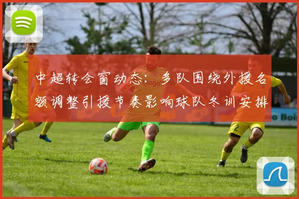 中超转会窗动态:多队围绕外援名额调整引援节奏影响球队冬训安排