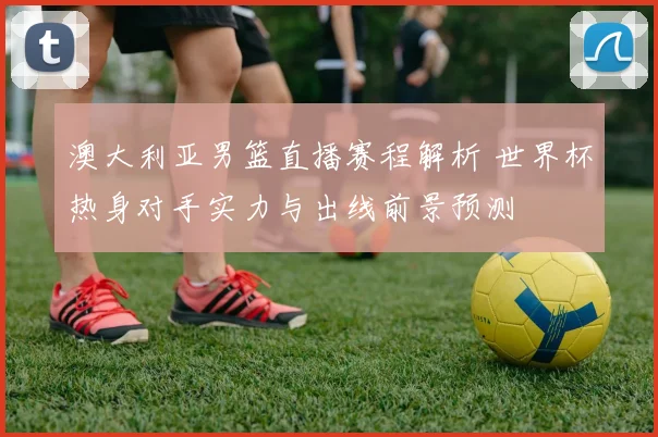 澳大利亚男篮直播赛程解析 世界杯热身对手实力与出线前景预测
