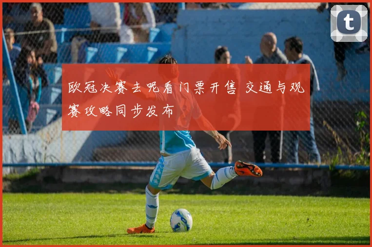 欧冠决赛去呢看门票开售 交通与观赛攻略同步发布
