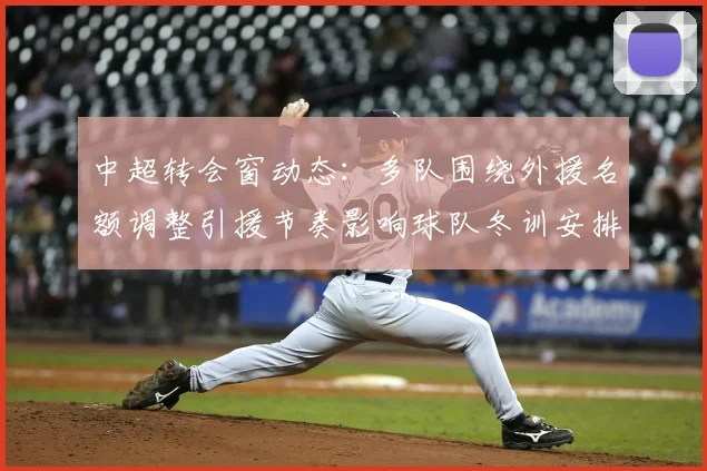 中超转会窗动态：多队围绕外援名额调整引援节奏影响球队冬训安排