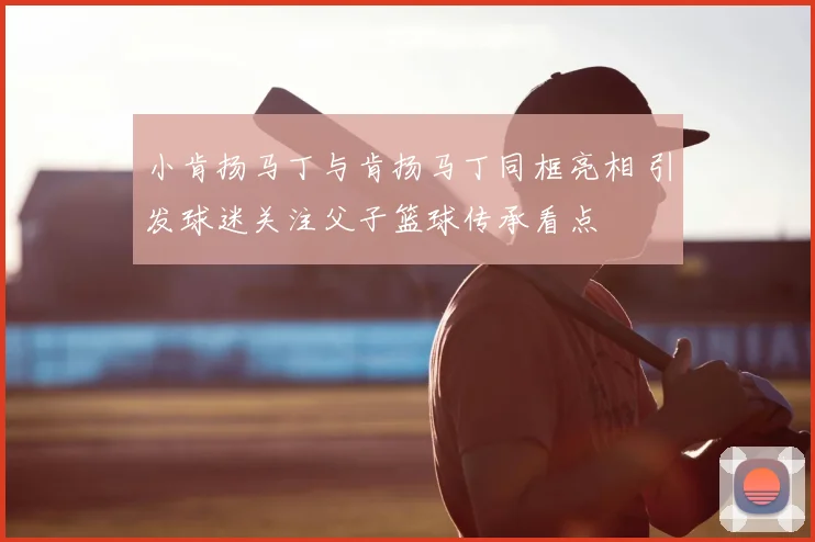 小肯扬马丁与肯扬马丁同框亮相 引发球迷关注父子篮球传承看点