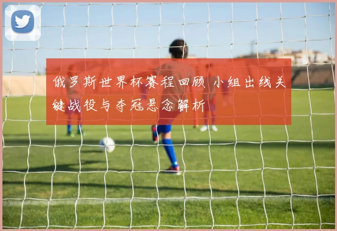 俄罗斯世界杯赛程回顾 小组出线关键战役与夺冠悬念解析