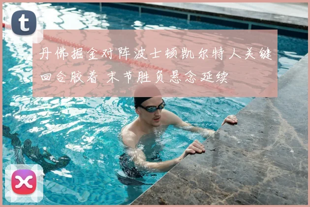 丹佛掘金对阵波士顿凯尔特人关键回合胶着 末节胜负悬念延续