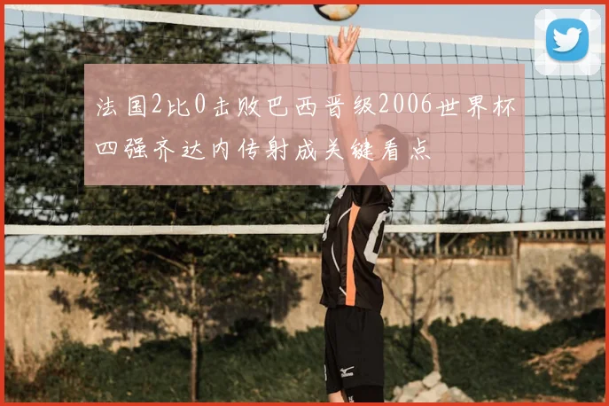 法国2比0击败巴西晋级2006世界杯四强齐达内传射成关键看点