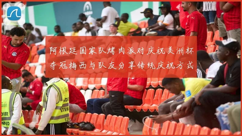 阿根廷国家队烤肉派对庆祝美洲杯夺冠梅西与队友分享传统庆祝方式