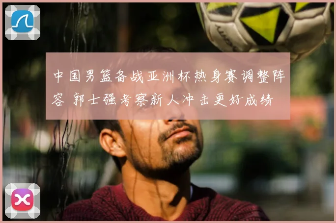中国男篮备战亚洲杯热身赛调整阵容 郭士强考察新人冲击更好成绩