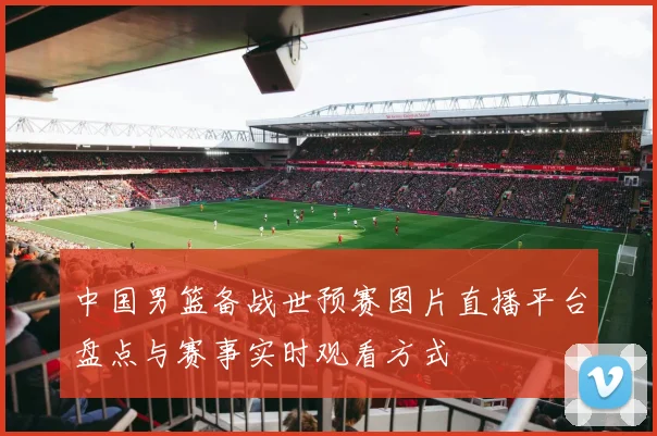 中国男篮备战世预赛图片直播平台盘点与赛事实时观看方式