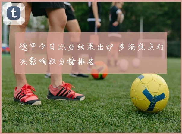 德甲今日比分结果出炉 多场焦点对决影响积分榜排名