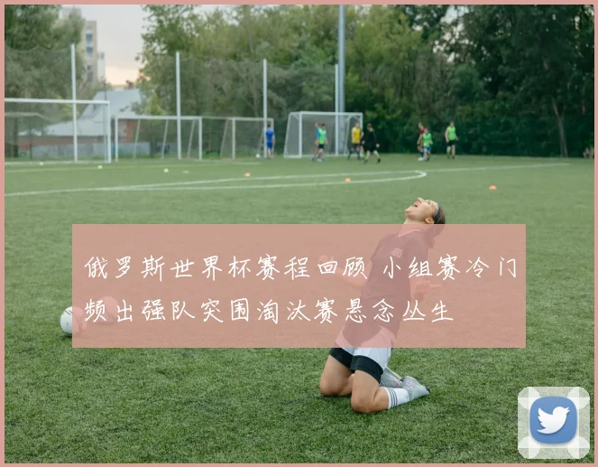 俄罗斯世界杯赛程回顾 小组赛冷门频出强队突围淘汰赛悬念丛生