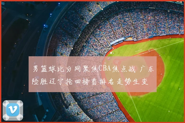 男篮球比分网聚焦CBA焦点战 广东险胜辽宁抢回榜首排名走势生变