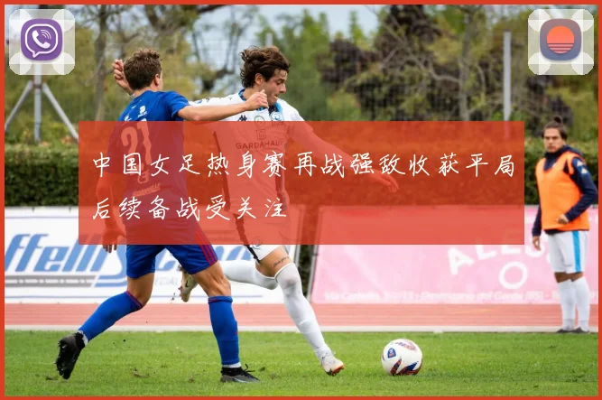 中国女足热身赛再战强敌收获平局后续备战受关注