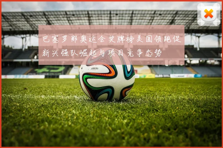 巴塞罗那奥运会奖牌榜美国领跑促新兴强队崛起与项目竞争态势