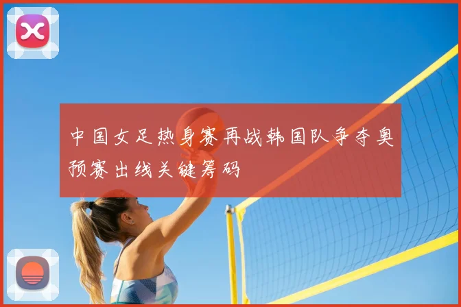 中国女足热身赛再战韩国队争夺奥预赛出线关键筹码