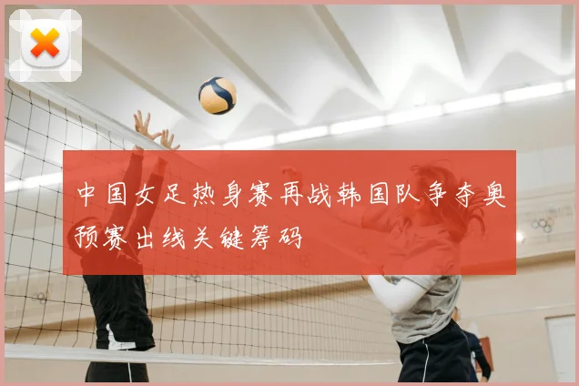 中国女足热身赛再战韩国队争夺奥预赛出线关键筹码