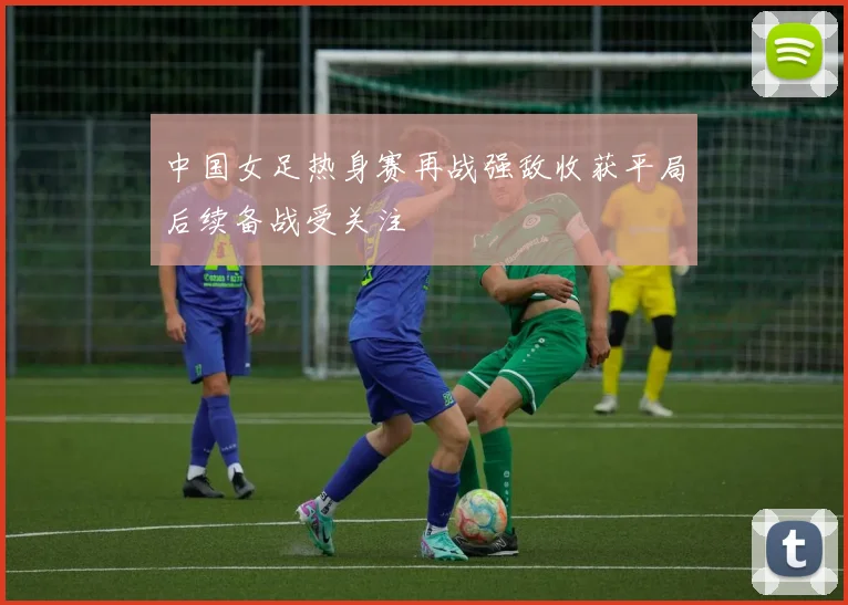 中国女足热身赛再战强敌收获平局后续备战受关注