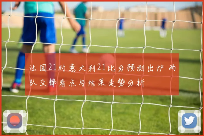 法国21对意大利21比分预测出炉 两队交锋看点与结果走势分析