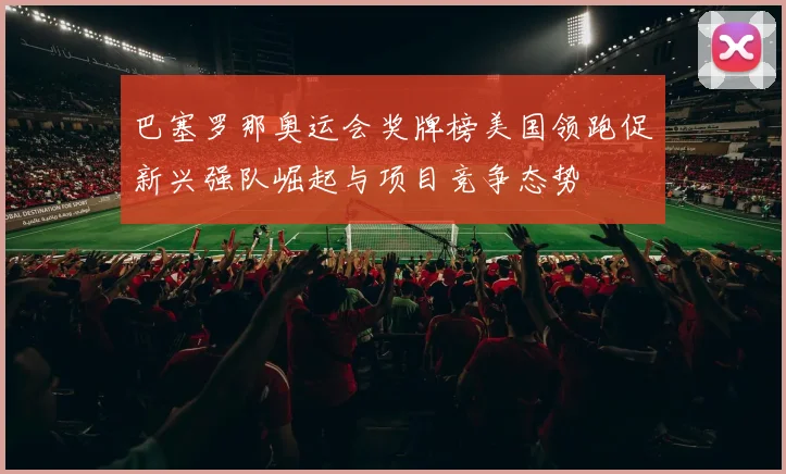 巴塞罗那奥运会奖牌榜美国领跑促新兴强队崛起与项目竞争态势