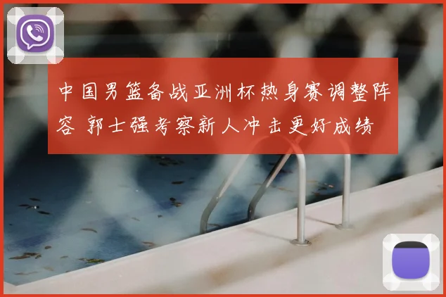 中国男篮备战亚洲杯热身赛调整阵容 郭士强考察新人冲击更好成绩