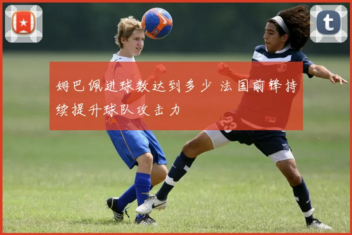 姆巴佩进球数达到多少 法国前锋持续提升球队攻击力