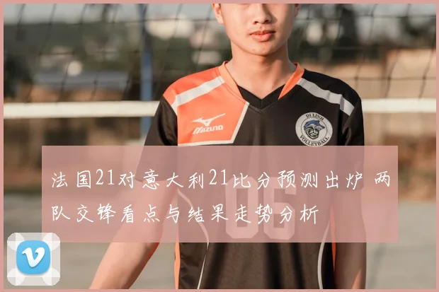 法国21对意大利21比分预测出炉 两队交锋看点与结果走势分析