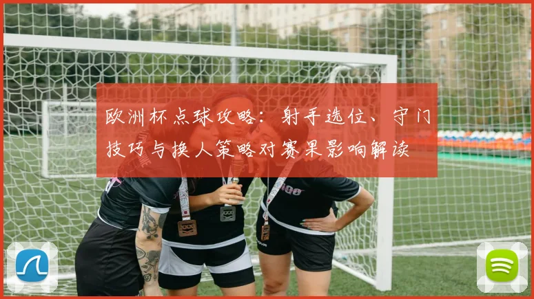 欧洲杯点球攻略:射手选位、守门技巧与换人策略对赛果影响解读