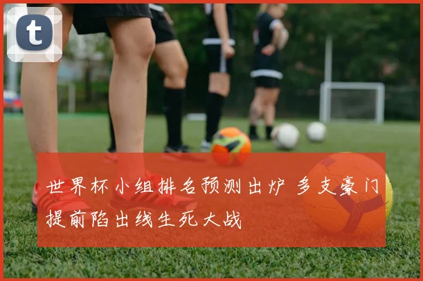 世界杯小组排名预测出炉 多支豪门提前陷出线生死大战