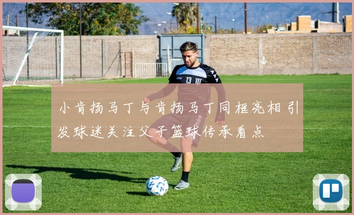 小肯扬马丁与肯扬马丁同框亮相 引发球迷关注父子篮球传承看点