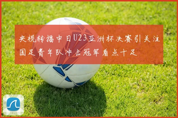 央视转播中日U23亚洲杯决赛引关注国足青年队冲击冠军看点十足