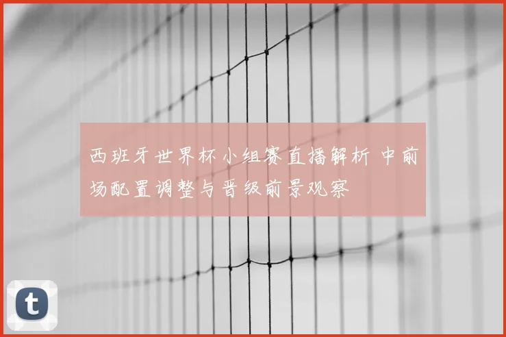 西班牙世界杯小组赛直播解析 中前场配置调整与晋级前景观察