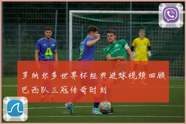 罗纳尔多世界杯经典进球视频回顾巴西队三冠传奇时刻