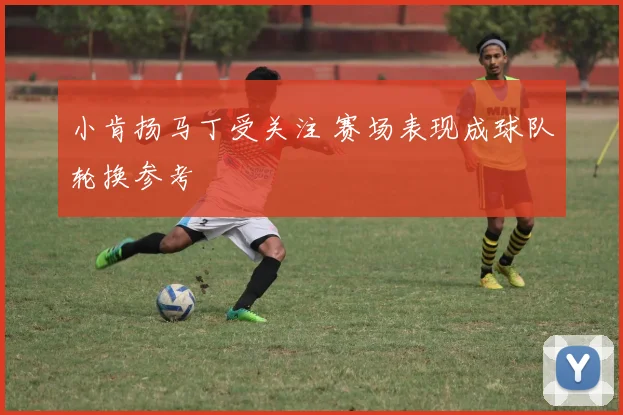 小肯扬马丁受关注 赛场表现成球队轮换参考