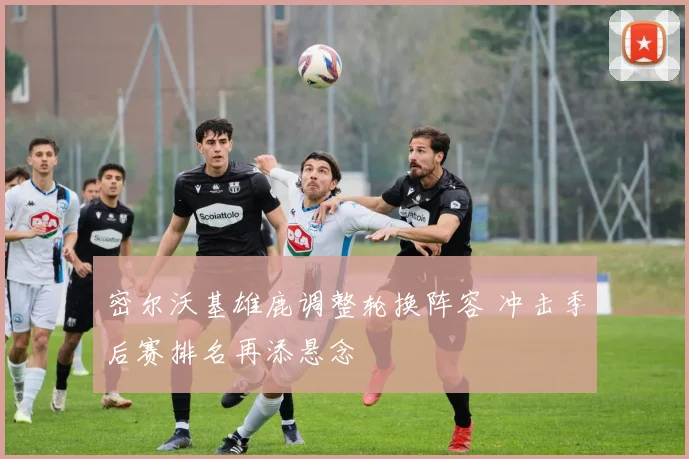 密尔沃基雄鹿调整轮换阵容 冲击季后赛排名再添悬念