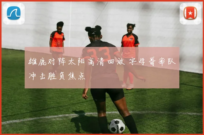 雄鹿对阵太阳高清回放 字母哥率队冲击胜负焦点