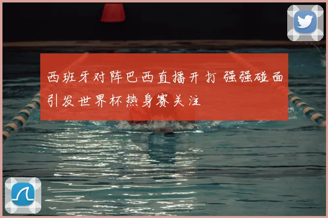 西班牙对阵巴西直播开打 强强碰面引发世界杯热身赛关注