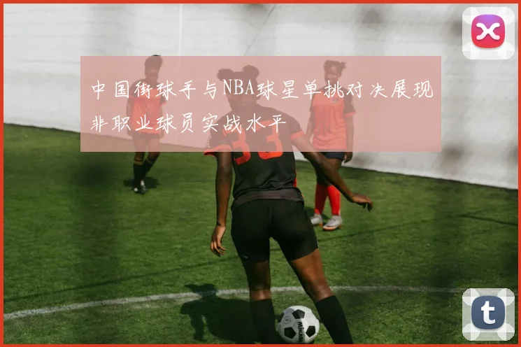 中国街球手与NBA球星单挑对决展现非职业球员实战水平