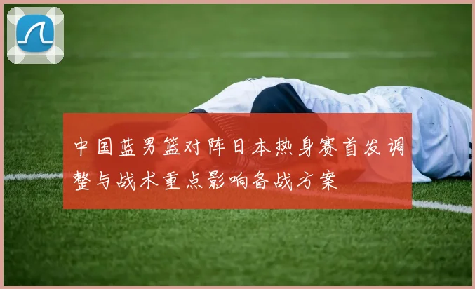 中国蓝男篮对阵日本热身赛首发调整与战术重点影响备战方案