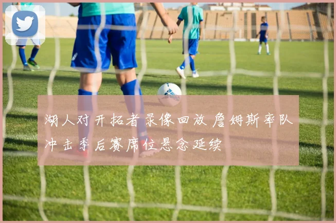 湖人对开拓者录像回放 詹姆斯率队冲击季后赛席位悬念延续