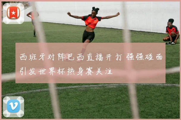 西班牙对阵巴西直播开打 强强碰面引发世界杯热身赛关注