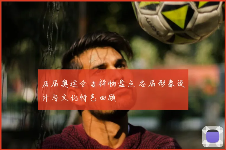 历届奥运会吉祥物盘点 各届形象设计与文化特色回顾