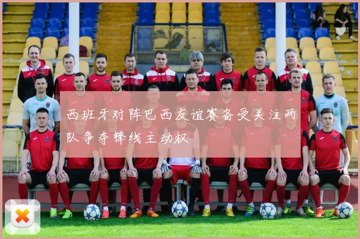 西班牙对阵巴西友谊赛备受关注两队争夺锋线主动权