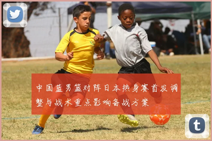 中国蓝男篮对阵日本热身赛首发调整与战术重点影响备战方案