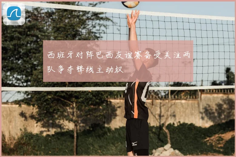 西班牙对阵巴西友谊赛备受关注两队争夺锋线主动权