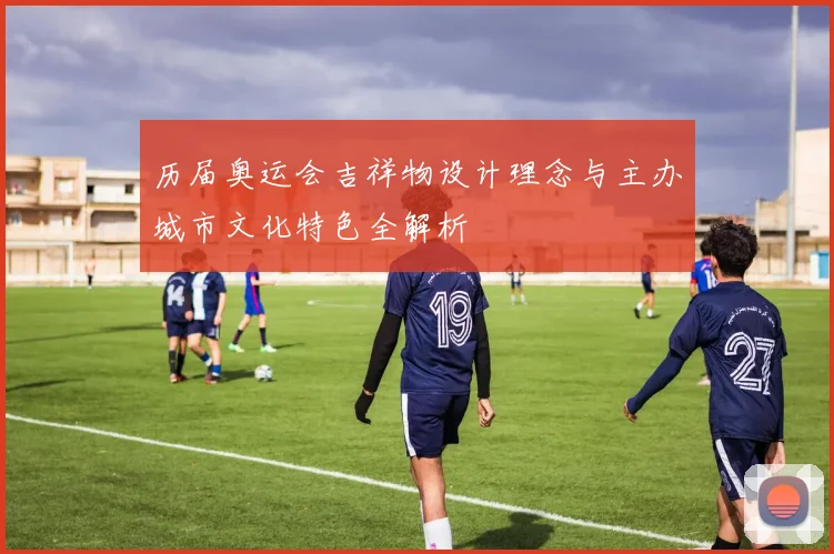 历届奥运会吉祥物设计理念与主办城市文化特色全解析