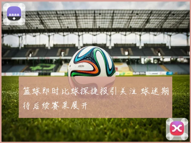 篮球即时比球探捷报引关注 球迷期待后续赛果展开